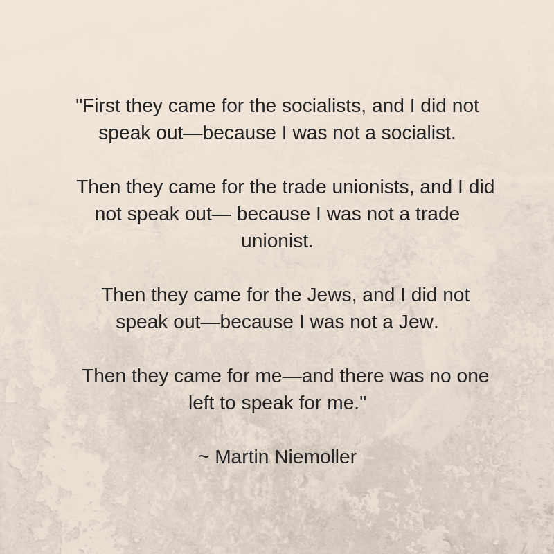 First they came for the socialists, and I did not speak out—because I was not a socialist. Then they came for the trade unionists, and I did not speak out— because I was not a trade