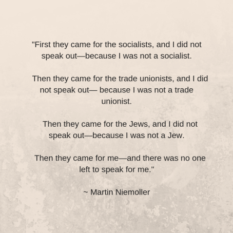 First they came for the socialists, and I did not speak out—because I was not a socialist. Then they came for the trade unionists, and I did not speak out— because I was not a trade